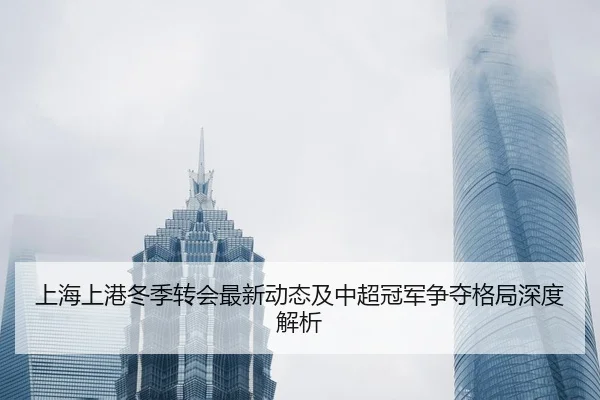 上海上港冬季转会最新动态及中超冠军争夺格局深度解析